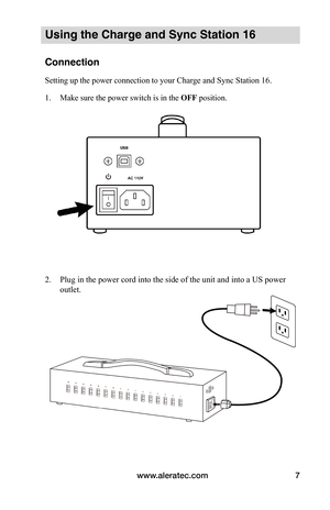 Page 11www.aleratec.com7
Using the Charge and Sync Station 16
Connection
Setting up the power connection to your Charge and Sync Station 16.
1. Make sure the power switch is in the OFF position.
 
 
 
 
2. Plug in the power cord into the side of the unit and into a US power 
outlet. 
 
 
 
 
 
 
 
 
 
 
 
   