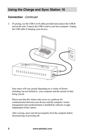 Page 12www.aleratec.com8
Using the Charge and Sync Station 16
Connection - Continued
3. If syncing, use the USB A to B cable provided and connect the USB B 
end on the unit. Connect the USB A end to your host computer. Unplug 
the USB cable if charging your devices.  
 
 
 
 
 
 
 
 
 
 
 
 
 
 
 
 
 
 
 
 
 
Sync times will vary greatly depending on a variety of factors 
including, but not limited to,  your computer and the amount of data 
being synced.  
 
Please note that this station only serves as a...