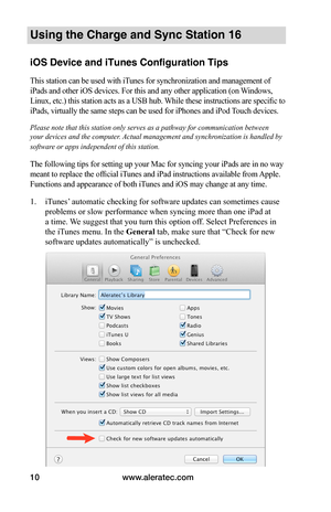 Page 14www.aleratec.com10
Using the Charge and Sync Station 16
iOS Device and iTunes Configuration Tips
This station can be used with iTunes for synchronization and management of 
iPads and other iOS devices. For this and any other application (on Windows, 
Linux, etc.) this station acts as a USB hub. While these instructions are specific to 
iPads, virtually the same steps can be used for iPhones and iPod Touch devices.
Please note that this station only serves as a pathway for communication between 
your...