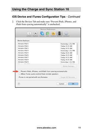 Page 15www.aleratec.com11
Using the Charge and Sync Station 16
iOS Device and iTunes Configuration Tips - Continued
2. Click the Devices Tab and make sure “Prevent iPods, iPhones, and 
iPads from syncing automatically” is unchecked. 
 
 
 
 
 
 
 
 
 
 
 
 
 
 
 
 
 
   