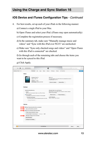 Page 17www.aleratec.com13
Using the Charge and Sync Station 16
iOS Device and iTunes Configuration Tips - Continued
4. For best results, set up each of your iPads in the following manner: 
a) Connect a single iPad to your Mac. 
b) Open iTunes and select your iPad. (iTunes may open automatically) 
c) Complete the registration process if necessary. 
d) In the summary tab, make sure “Manually manage music and
    videos” and “Sync with this iPad over Wi-Fi” are unchecked. 
e) Make sure “Sync only checked songs and...