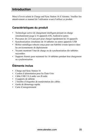 Page 30www.aleratec.com25
Introduction
Merci d’avoir acheté le Charge and Sync Station 16 d’Aleratec. Veuillez lire 
attentivement ce manuel de l’utilisateur avant d’utiliser ce produit.
Caractéristiques du produit
• Technologie active de chargement intelligent prenant en charge 
simultanément jusqu’à 16 appareils iOS, Android et autres 
• Puissance de 2,4 A par port pour charger rapidement les 16 appareils
• Synchronisation simultanée de 16 tablettes ou autres appareils USB
• Boîtier métallique robuste conçu...