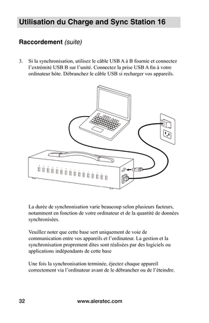 Page 37www.aleratec.com32
Utilisation du Charge and Sync Station 16 
Raccordement (suite)
3. Si la synchronisation, utilisez le câble USB A à B fournie et connectez 
l’extrémité USB B sur l’unité. Connectez la prise USB A fin à votre 
ordinateur hôte. Débranchez le câble USB si recharger vos appareils. 
 
 
 
 
 
 
 
 
 
 
 
 
 
 
 
 
 
 
 
 
La durée de synchronisation varie beaucoup selon plusieurs facteurs, 
notamment en fonction de votre ordinateur et de la quantité de données 
synchronisées.  
 
Veuillez...