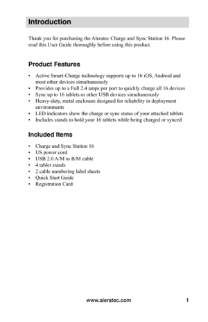 Page 5www.aleratec.com1
Introduction
Thank you for purchasing the Aleratec Charge and Sync Station 16. Please 
read this User Guide thoroughly before using this product.
Product Features
• Active Smart-Charge technology supports up to 16 iOS, Android and 
most other devices simultaneously 
• Provides up to a Full 2.4 amps per port to quickly charge all 16 devices
• Sync up to 16 tablets or other USB devices simultaneously
• Heavy-duty, metal enclosure designed for reliability in deployment 
environments
• LED...