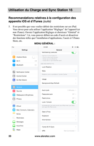 Page 43www.aleratec.com38
Utilisation du Charge and Sync Station 16
Recommandations relatives à la configuration des 
appareils iOS et d’iTunes (suite)
5. Il est possible que vous vouliez définir des restrictions sur ces iPad. 
Vous devez pour cela utiliser l’application “Réglages” de l’appareil (et 
non iTunes). Ouvrez l’application Réglages et choisissez “Général” et 
“Restrictions”. Là, vous pouvez définir un code d’accès et désactiver 
des fonctions telles que l’installation d’applications, l’accès à l’iT...