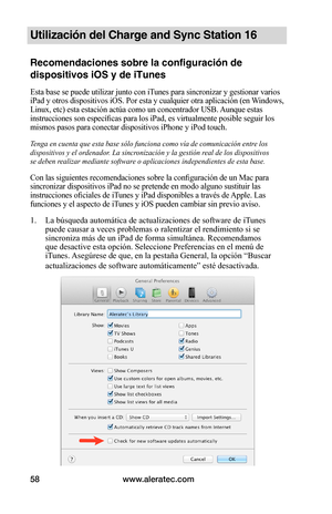 Page 64www.aleratec.com58
Utilización del Charge and Sync Station 16
Recomendaciones sobre la configuración de 
dispositivos iOS y de iTunes
Esta base se puede utilizar junto con iTunes para sincronizar y gestionar varios 
iPad y otros dispositivos iOS. Por esta y cualquier otra aplicación (en Windows, 
Linux, etc) esta estación actúa como un concentrador USB. Aunque estas 
instrucciones son específicas para los iPad, es virtualmente posible seguir los 
mismos pasos para conectar dispositivos iPhone y iPod...