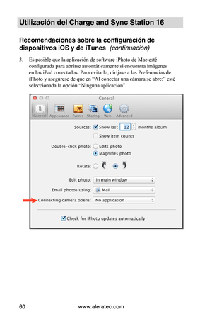 Page 66www.aleratec.com60
Utilización del Charge and Sync Station 16
Recomendaciones sobre la configuración de 
dispositivos iOS y de iTunes  (continuación)
3. Es posible que la aplicación de software iPhoto de Mac esté 
configurada para abrirse automáticamente si encuentra imágenes 
en los iPad conectados. Para evitarlo, diríjase a las Preferencias de 
iPhoto y asegúrese de que en “Al conectar una cámara se abre:” esté 
seleccionada la opción “Ninguna aplicación”. 
 
 
 
 
 
 
 
 
 
 
 
 
 
 
 
 
 
   