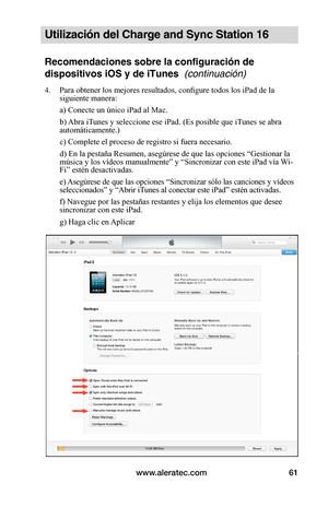 Page 67www.aleratec.com61
Utilización del Charge and Sync Station 16
Recomendaciones sobre la configuración de 
dispositivos iOS y de iTunes  (continuación)
4. Para obtener los mejores resultados, configure todos los iPad de la siguiente manera:
 a) Conecte un único iPad al Mac.
 b) Abra iTunes y seleccione ese iPad. (Es posible que iTunes se abra automáticamente.)
 c) Complete el proceso de registro si fuera necesario.
 d) En la pestaña Resumen, asegúrese de que las opciones “Gestionar la música y los vídeos...