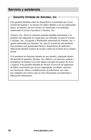 Page 72www.aleratec.com66
Servicio y asistencia
 Garantía limitada de Aleratec, Inc
Esta garantía limitada cubre los desperfectos ocasionados por el uso 
normal del aparato y no incluye los daños debidos a un uso inadecuado, 
abuso, accidentes, servicio técnico no autorizado o un embalaje 
inadecuado al enviar el producto a Aleratec, Inc.
Aleratec, Inc. ofrece la siguiente garantía limitada únicamente si el 
producto fue adquirido en origen para ser utilizado, no para la reventa, 
a Aleratec, Inc., un agente o...