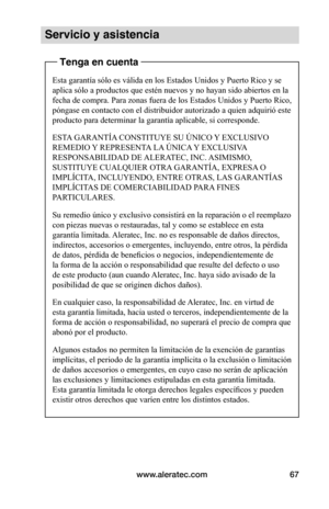 Page 73www.aleratec.com67
Servicio y asistencia
Tenga en cuenta
Esta garantía sólo es válida en los Estados Unidos y Puerto Rico y se 
aplica sólo a productos que estén nuevos y no hayan sido abiertos en la 
fecha de compra. Para zonas fuera de los Estados Unidos y Puerto Rico, 
póngase en contacto con el distribuidor autorizado a quien adquirió este 
producto para determinar la garantía aplicable, si corresponde.
ESTA GARANTÍA CONSTITUYE SU ÚNICO Y EXCLUSIVO 
REMEDIO Y REPRESENTA LA ÚNICA Y EXCLUSIVA...