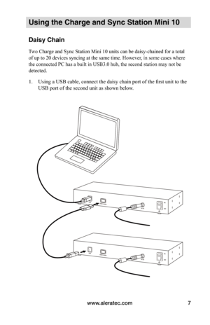 Page 11www.aleratec.com7
Using the Charge and Sync Station Mini 10
Daisy Chain
Two Charge and Sync Station Mini 10 units can be daisy-chained for a total 
of up to 20 devices syncing at the same time. However, in some cases where 
the connected PC has a built in USB3.0 hub, the second station may not be 
detected.
1. Using a USB cable, connect the daisy chain port of the first unit to the 
USB port of the second unit as shown below.   