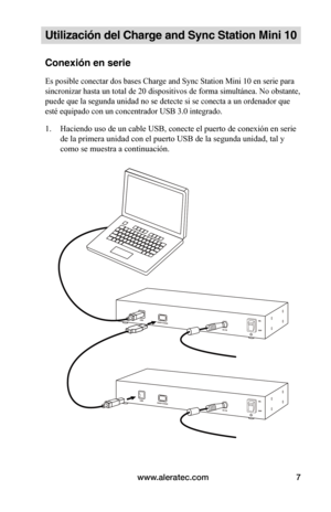 Page 103www.aleratec.com7
Utilización del Charge and Sync Station Mini 10
Conexión en serie
Es posible conectar dos bases Charge and Sync Station Mini 10 en serie para 
sincronizar hasta un total de 20 dispositivos de forma simultánea. No obstante, 
puede que la segunda unidad no se detecte si se conecta a un ordenador que 
esté equipado con un concentrador USB 3.0 integrado.
1. Haciendo uso de un cable USB, conecte el puerto de conexión en serie 
de la primera unidad con el puerto USB de la segunda unidad, tal...