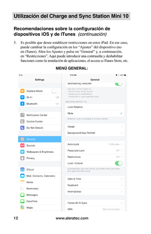 Page 108www.aleratec.com12
Utilización del Charge and Sync Station Mini 10
Recomendaciones sobre la configuración de 
dispositivos iOS y de iTunes  (continuación)
5. Es posible que desee establecer restricciones en estos iPad. En ese caso, 
puede cambiar la configuración en los “Ajustes” del dispositivo (no 
en iTunes). Abra los Ajustes y pulse en “General” y, a continuación, 
en “Restricciones”. Aquí puede introducir una contraseña y deshabilitar 
funciones como la instalación de aplicaciones, el acceso a...