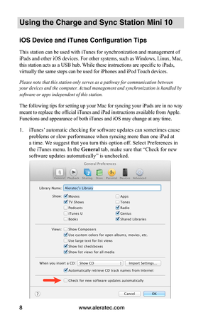 Page 12www.aleratec.com8
Using the Charge and Sync Station Mini 10
iOS Device and iTunes Configuration Tips
This station can be used with iTunes for synchronization and management of 
iPads and other iOS devices. For other systems, such as Windows, Linux, Mac, 
this station acts as a USB hub. While these instructions are specific to iPads, 
virtually the same steps can be used for iPhones and iPod Touch devices.
Please note that this station only serves as a pathway for communication between 
your devices and...