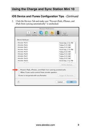Page 13www.aleratec.com9
Using the Charge and Sync Station Mini 10
iOS Device and iTunes Configuration Tips - Continued
2. Click the Devices Tab and make sure “Prevent iPods, iPhones, and 
iPads from syncing automatically” is unchecked. 
 
 
 
 
 
 
 
 
 
 
 
 
 
 
 
 
 
   