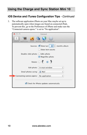 Page 14www.aleratec.com10
Using the Charge and Sync Station Mini 10
iOS Device and iTunes Configuration Tips - Continued
3. The software application iPhoto on your Mac maybe set up to 
automatically open when images are found on connected iPads. 
To prevent this, go to the Preferences of iPhoto and make sure the 
“Connected camera opens:” is set to “No application”. 
 
 
 
 
 
 
 
 
 
 
 
 
 
 
 
 
 
   