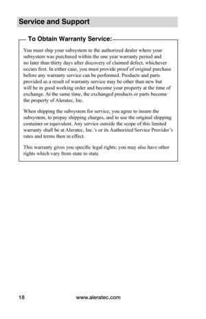 Page 22www.aleratec.com18
Service and Support
To Obtain Warranty Service:
You must ship your subsystem to the authorized dealer where your 
subsystem was purchased within the one year warranty period and 
no later than thirty days after discovery of claimed defect, whichever 
occurs first. In either case, you must provide proof of original purchase 
before any warranty service can be performed. Products and parts 
provided as a result of warranty service may be other than new but 
will be in good working order...