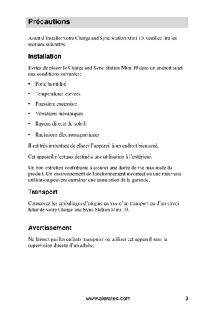 Page 30www.aleratec.com3
Précautions
Avant d’installer votre Charge and Sync Station Mini 10, veuillez lire les 
sections suivantes.
Installation
Évitez de placer le Charge and Sync Station Mini 10 dans un endroit sujet 
aux conditions suivantes:
• Forte humidité
• Températures élevées
• Poussière excessive
• Vibrations mécaniques
• Rayons directs du soleil
• Radiations électromagnétiques
Il est très important de placer l’appareil à un endroit bien aéré.
Cet appareil n’est pas destiné à une utilisation à...