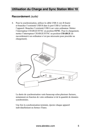 Page 32www.aleratec.com5
Utilisation du Charge and Sync Station Mini 10
Raccordement (suite)
4. Pour la synchronisation, utilisez le câble USB A vers B fourni 
et branchez l’extrémité USB B dans le port USB à l’arrière de 
l’appareil. Branchez l’extrémité USB A sur votre ordinateur. Mettez 
l’interrupteur CHARGE/SYNC en position SYNC. Pour le chargement, 
mettez l’interrupteur CHARGE/SYNC en position CHARGE (le 
raccordement à un ordinateur n’est pas nécessaire pour procéder au 
chargement)....