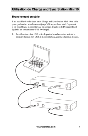 Page 34www.aleratec.com7
Utilisation du Charge and Sync Station Mini 10
Branchement en série
Il est possible de relier deux bases Charge and Sync Station Mini 10 en série 
pour synchroniser simultanément jusqu’à 20 appareils au total. Cependant, 
il est possible que la seconde base ne soit pas détectée si le PC raccordé est 
équipé d’un concentrateur USB 3.0 intégré.
1. En utilisant un câble USB, reliez le port de branchement en série de la 
première base au port USB de la seconde base, comme illustré...