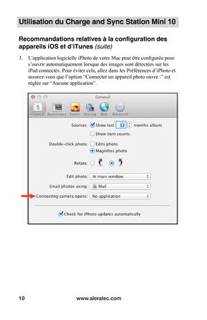 Page 37www.aleratec.com10
Utilisation du Charge and Sync Station Mini 10
Recommandations relatives à la configuration des 
appareils iOS et d’iTunes (suite)
3. L’application logicielle iPhoto de votre Mac peut être configurée pour 
s’ouvrir automatiquement lorsque des images sont détectées sur les 
iPad connectés. Pour éviter cela, allez dans les Préférences d’iPhoto et 
assurez-vous que l’option “Connecter un appareil photo ouvre :” est 
réglée sur “Aucune application”. 
 
 
 
 
 
 
 
 
 
 
 
 
 
 
 
 
 
   