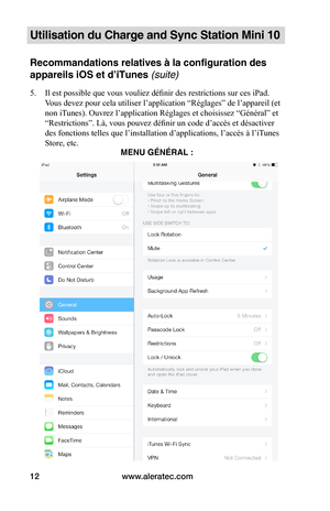 Page 39www.aleratec.com12
Utilisation du Charge and Sync Station Mini 10
Recommandations relatives à la configuration des 
appareils iOS et d’iTunes (suite)
5. Il est possible que vous vouliez définir des restrictions sur ces iPad. 
Vous devez pour cela utiliser l’application “Réglages” de l’appareil (et 
non iTunes). Ouvrez l’application Réglages et choisissez “Général” et 
“Restrictions”. Là, vous pouvez définir un code d’accès et désactiver 
des fonctions telles que l’installation d’applications, l’accès à...