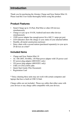 Page 5www.aleratec.com1
Introduction
Thank you for purchasing the Aleratec Charge and Sync Station Mini 10. 
Please read this User Guide thoroughly before using this product.
Product Features
• Smart-Charge up to 10 iPad, iPad Mini or other iOS devices 
simultaneously 
• Charge or sync up to 10 iOS, Android and most other devices 
simultaneously
• 150W power adapter has enough power for a full 2.1 amps per port
• LED indicators show the charge or sync status of your attached tablets
• Durable, all-metal...