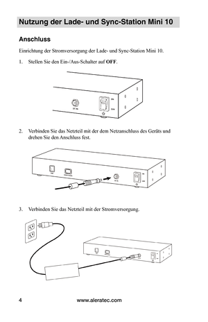 Page 54www.aleratec.com4
Nutzung der Lade- und Sync-Station Mini 10
Anschluss
Einrichtung der Stromversorgung der Lade- und Sync-Station Mini 10.
1. Stellen Sie den Ein-/Aus-Schalter auf OFF.
 
 
 
2. Verbinden Sie das Netzteil mit der dem Netzanschluss des Geräts und 
drehen Sie den Anschluss fest.  
 
 
 
 
 
 
 
 
 
3. Verbinden Sie das Netzteil mit der Stromversorgung.
 
 
   