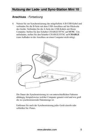 Page 55www.aleratec.com5
Nutzung der Lade- und Sync-Station Mini 10
Anschluss - Fortsetzung
4. Nutzen Sie zur Synchronisierung das mitgelieferte A/B-USB-Kabel und 
verbinden Sie die B-Seite mit dem USB-Anschluss auf der Rückseite 
des Geräts. Verbinden Sie die A-Seite des USB-Kabels mit Ihrem 
Computer. Stellen Sie den Schalter CHARGE/SYNC auf SYNC. Um 
aufzuladen, stellen Sie den Schalter CHARGE/SYNC auf CHARGE 
(zum Aufladen ist der Anschluss an einen Computer nicht nötig)....