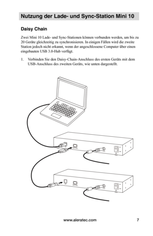 Page 57www.aleratec.com7
Nutzung der Lade- und Sync-Station Mini 10
Daisy Chain
Zwei Mini 10 Lade- und Sync-Stationen können verbunden werden, um bis zu 
20 Geräte gleichzeitig zu synchronisieren. In einigen Fällen wird die zweite 
Station jedoch nicht erkannt, wenn der angeschlossene Computer über einen 
eingebauten USB 3.0-Hub verfügt.
1. Verbinden Sie den Daisy-Chain-Anschluss des ersten Geräts mit dem 
USB-Anschluss des zweiten Geräts, wie unten dargestellt.   