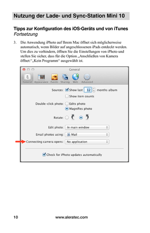 Page 60www.aleratec.com10
Nutzung der Lade- und Sync-Station Mini 10
Tipps zur Konfiguration des iOS-Geräts und von iTunes 
Fortsetzung
3. Die Anwendung iPhoto auf Ihrem Mac öffnet sich möglicherweise 
automatisch, wenn Bilder auf angeschlossenen iPads entdeckt werden. 
Um dies zu verhindern, öffnen Sie die Einstellungen von iPhoto und 
stellen Sie sicher, dass für die Option „Anschließen von Kamera 
öffnet:“„Kein Programm“ ausgewählt ist. 
 
 
 
 
 
 
 
 
 
 
 
 
 
 
 
 
 
   