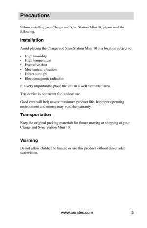 Page 7www.aleratec.com3
Precautions
Before installing your Charge and Sync Station Mini 10, please read the 
following.
Installation
Avoid placing the Charge and Sync Station Mini 10 in a location subject to:
• High humidity
• High temperature
• Excessive dust
• Mechanical vibration
• Direct sunlight
• Electromagnetic radiation
It is very important to place the unit in a well ventilated area.
This device is not meant for outdoor use.
Good care will help assure maximum product life. Improper operating...