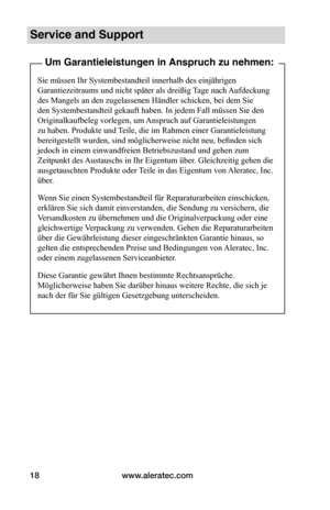 Page 68www.aleratec.com18
Service and Support
Um Garantieleistungen in Anspruch zu nehmen:
Sie müssen Ihr Systembestandteil innerhalb des einjährigen 
Garantiezeitraums und nicht später als dreißig Tage nach Aufdeckung 
des Mangels an den zugelassenen Händler schicken, bei dem Sie 
den Systembestandteil gekauft haben. In jedem Fall müssen Sie den 
Originalkaufbeleg vorlegen, um Anspruch auf Garantieleistungen 
zu haben. Produkte und Teile, die im Rahmen einer Garantieleistung 
bereitgestellt wurden, sind...