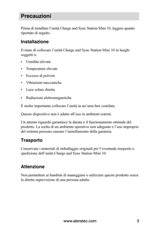Page 76www.aleratec.com3
Precauzioni
Prima di installare l’unità Charge and Sync Station Mini 10, leggere quanto 
riportato di seguito.
Installazione
Evitare di collocare l’unità Charge and Sync Station Mini 10 in luoghi 
soggetti a:
• Umidità elevata
• Temperature elevate
• Eccesso di polvere
• Vibrazioni meccaniche
• Luce solare diretta
• Radiazioni elettromagnetiche
È molto importante collocare l’unità in un’area ben ventilata.
Questo dispositivo non è adatto all’uso in ambienti esterni.
Un attento riguardo...