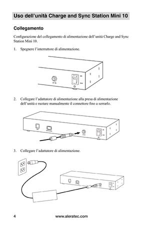 Page 77www.aleratec.com4
Uso dell’unità Charge and Sync Station Mini 10
Collegamento
Configurazione del collegamento di alimentazione dell’unità Charge and Sync 
Station Mini 10.
1. Spegnere l’interruttore di alimentazione.
 
 
 
2. Collegare l’adattatore di alimentazione alla presa di alimentazione 
dell’unità e ruotare manualmente il connettore fino a serrarlo.  
 
 
 
 
 
 
 
 
3. Collegare l’adattatore di alimentazione.
 
 
   