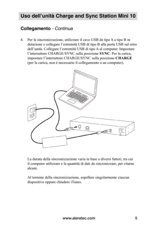 Page 78www.aleratec.com5
Uso dell’unità Charge and Sync Station Mini 10
Collegamento - Continua
4. Per la sincronizzazione, utilizzare il cavo USB da tipo A a tipo B in 
dotazione e collegare l’estremità USB di tipo B alla porta USB sul retro 
dell’unità. Collegare l’estremità USB di tipo A al computer. Impostare 
l’interruttore CHARGE/SYNC sulla posizione SYNC. Per la carica, 
impostare l’interruttore CHARGE/SYNC sulla posizione CHARGE 
(per la carica, non è necessario il collegamento a un computer)....