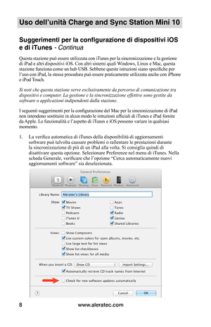 Page 81www.aleratec.com8
Uso dell’unità Charge and Sync Station Mini 10
Suggerimenti per la configurazione di dispositivi iOS 
e di iTunes - Continua
Questa stazione può essere utilizzata con iTunes per la sincronizzazione e la gestione di iPad e altri dispositivi iOS. Con altri sistemi quali Windows, Linux e Mac, questa stazione funziona come un hub USB. Sebbene queste istruzioni siano specifiche per l’uso con iPad, la stessa procedura può essere praticamente utilizzata anche con iPhone e iPod Touch.
Si noti...