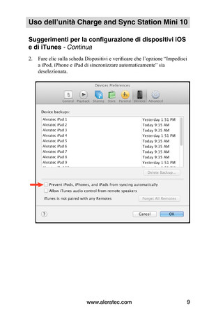 Page 82www.aleratec.com9
Uso dell’unità Charge and Sync Station Mini 10
Suggerimenti per la configurazione di dispositivi iOS 
e di iTunes - Continua
2. Fare clic sulla scheda Dispositivi e verificare che l’opzione “Impedisci 
a iPod, iPhone e iPad di sincronizzare automaticamente” sia 
deselezionata. 
 
 
 
 
 
 
 
 
 
 
 
 
 
 
 
 
 
   