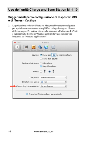 Page 83www.aleratec.com10
Uso dell’unità Charge and Sync Station Mini 10
Suggerimenti per la configurazione di dispositivi iOS 
e di iTunes - Continua
3. L’applicazione software iPhoto sul Mac potrebbe essere configurata 
per aprirsi automaticamente se sugli iPad collegati vengono rilevate 
delle immagini. Per evitare che accada, accedere a Preferenze di iPhoto 
e verificare che l’opzione “Quando colleghi la videocamera:” sia 
impostata su “Nessuna applicazione”. 
 
 
 
 
 
 
 
 
 
 
 
 
 
 
 
 
 
   