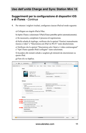 Page 84www.aleratec.com11
Uso dell’unità Charge and Sync Station Mini 10
Suggerimenti per la configurazione di dispositivi iOS 
e di iTunes - Continua
4. Per ottenere i migliori risultati, configurare ciascun iPad nel modo seguente: 
 a) Collegare un singolo iPad al Mac.
 b) Aprire iTunes e selezionare l’iPad (iTunes potrebbe aprirsi automaticamente).
 c) Se necessario, completare il processo di registrazione.
 d) Nella scheda di riepilogo, verificare che le opzioni “Gestisci manualmente 
musica e video” e...