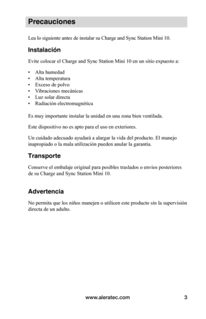 Page 99www.aleratec.com3
Precauciones
Lea lo siguiente antes de instalar su Charge and Sync Station Mini 10.
Instalación
Evite colocar el Charge and Sync Station Mini 10 en un sitio expuesto a:
• Alta humedad
• Alta temperatura
• Exceso de polvo
• Vibraciones mecánicas
• Luz solar directa
• Radiación electromagnética 
Es muy importante instalar la unidad en una zona bien ventilada.
Este dispositivo no es apto para el uso en exteriores.
Un cuidado adecuado ayudará a alargar la vida del producto. El manejo...