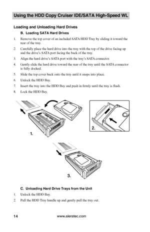 Page 20www.aleratec.com14
Using the HDD Copy Cruiser IDE/SATA High-Speed WL 
Loading and Unloading Hard Drives
B.  Loading SATA Hard Drives
1. Remove the top cover of an included SATA HDD Tray by sliding it toward the 
rear of the tray. 
2. Carefully place the hard drive into the tray with the top of the drive facing up 
and the drive’s SATA port facing the back of the tray. 
3. Align the hard drive’s SATA port with the tray’s SATA connector.
4. Gently slide the hard drive toward the rear of the tray until the...