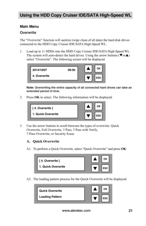 Page 27www.aleratec.com21
Using the HDD Copy Cruiser IDE/SATA High-Speed WL 
Main Menu
Overwrite
The “Overwrite” function will sanitize (wipe clean of all data) the hard disk drives 
connected to the HDD Copy Cruiser IDE/SATA High-Speed WL. 
1. Load up to 11 HDDs into the HDD Copy Cruiser IDE/SATA High-Speed WL. 
The system will auto-detect the hard drives. Using the arrow buttons (or) 
select “Overwrite”. The following screen will be displayed. 
Note: Overwriting the entire capacity of all connected hard...