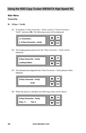 Page 30www.aleratec.com24
Using the HDD Copy Cruiser IDE/SATA High-Speed WL 
Main Menu
Overwrite 
D.			3-Pass	+	Verify
D1. To perform a 3-Pass Overwrite + Verify, scroll to “3-Pass Overwrite + 
Verify” and press OK. The following screen will be displayed. 
D2. The loading pattern process for the 3-Pass Overwrite + Verify will be 
displayed. 
D3. The estimated time elapsed for the 3-Pass Overwrite + Verify process will be 
displayed. 
   
D4. When the process is finished, the following screen will be shown. 
...