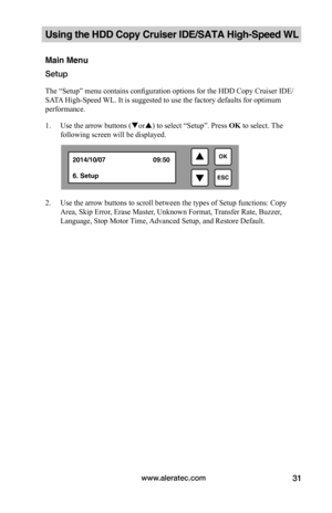 Page 37www.aleratec.com31
Using the HDD Copy Cruiser IDE/SATA High-Speed WL 
Main Menu
Setup
The “Setup” menu contains configuration options for the HDD Copy Cruiser IDE/
SATA High-Speed WL. It is suggested to use the factory defaults for optimum 
performance. 
1. Use the arrow buttons (or) to select “Setup”. Press OK to select. The 
following screen will be displayed. 
 
2. Use the arrow buttons to scroll between the types of Setup functions: Copy 
Area, Skip Error, Erase Master, Unknown Format, Transfer...