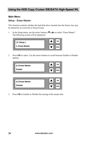 Page 40www.aleratec.com34
Using the HDD Copy Cruiser IDE/SATA High-Speed WL 
Main Menu
Setup - Erase Master
This function controls whether the hard disk drive inserted into the Source bay may 
be altered by an overwrite or Secure Erase.
1. In the Setup menu, use the arrow buttons (or) to select “Erase Master”. 
The following screen will be displayed. 
 
2. Press OK to select. Use the arrow buttons to scroll between Enable or Disable 
options.  
 
 
 
 
 
 
 
 
 
 
 
 
3. Press OK to Enable or Disable the...