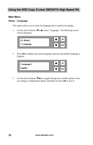 Page 44www.aleratec.com38
Using the HDD Copy Cruiser IDE/SATA High-Speed WL 
Main Menu
Setup - Language
This option allows you to select the language that is used for the display. 
1. Use the arrow buttons (or) select “Language”. The following screen 
will be displayed.  
2. Press OK to display the current language selection (the default language is 
English).  
3. Use the arrow buttons () to toggle through the available options. Once 
you change a configuration option, remember to press OK to save it.
...