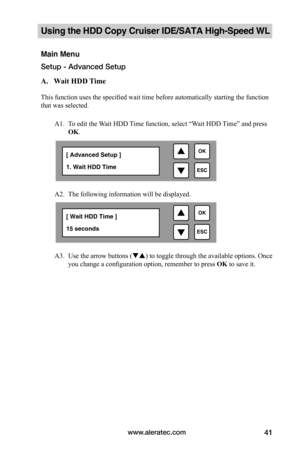 Page 47www.aleratec.com41
Using the HDD Copy Cruiser IDE/SATA High-Speed WL 
Main Menu
Setup - Advanced Setup
A.			Wait	HDD	 Time		
This function uses the specified wait time before automatically starting the function 
that was selected.
A1. To edit the Wait HDD Time function, select “Wait HDD Time” and press 
OK. 
 
A2. The following information will be displayed.   
 
 
   
A3. Use the arrow buttons () to toggle through the available options. Once 
you change a configuration option, remember to press OK to...