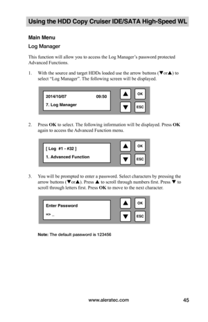 Page 51www.aleratec.com45
Using the HDD Copy Cruiser IDE/SATA High-Speed WL 
Main Menu
Log Manager 
This function will allow you to access the Log Manager’s password protected 
Advanced Functions.
1. With the source and target HDDs loaded use the arrow buttons (or) to 
select “Log Manager”. The following screen will be displayed. 
 
2. Press OK to select. The following information will be displayed. Press OK 
again to access the Advanced Function menu.
 
3. You will be prompted to enter a password. Select...