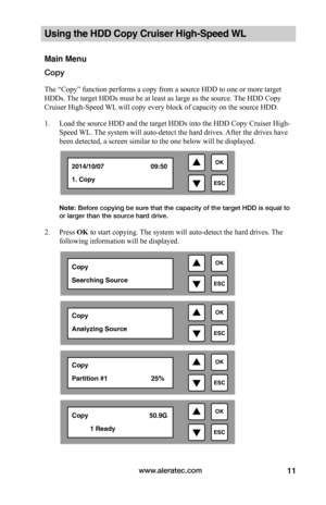 Page 17www.aleratec.com11
Using the HDD Copy Cruiser High-Speed WL 
Main Menu
Copy
The “Copy” function performs a copy from a source HDD to one or more target 
HDDs. The target HDDs must be at least as large as the source. The HDD Copy 
Cruiser High-Speed WL will copy every block of capacity on the source HDD. 
1. Load the source HDD and the target HDDs into the HDD Copy Cruiser High-
Speed WL. The system will auto-detect the hard drives. After the drives have 
been detected, a screen similar to the one below...